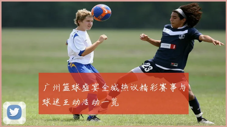 广州篮球盛宴全城热议精彩赛事与球迷互动活动一览