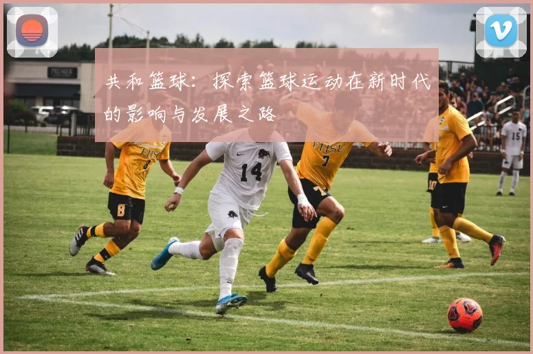 共和篮球：探索篮球运动在新时代的影响与发展之路